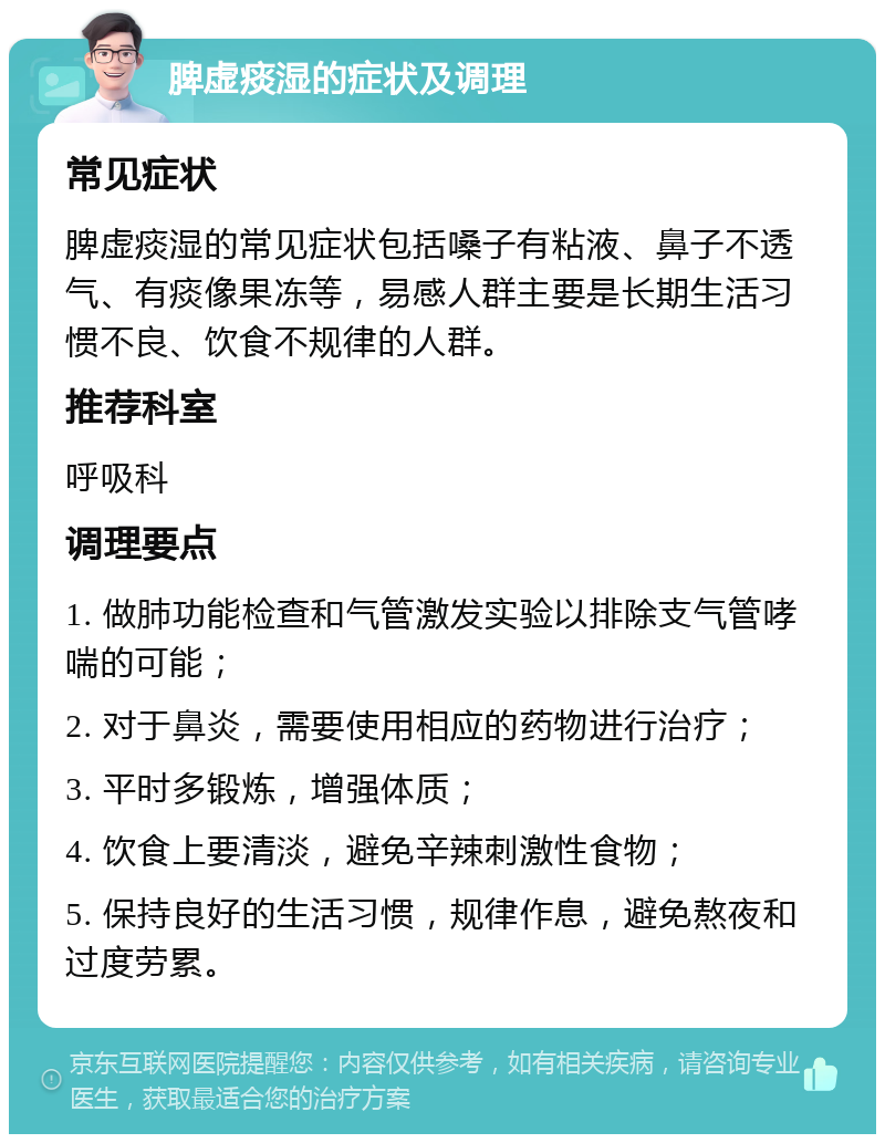 脾虚痰湿的症状及调理 常见症状 脾虚痰湿的常见症状包括嗓子有粘液、鼻子不透气、有痰像果冻等，易感人群主要是长期生活习惯不良、饮食不规律的人群。 推荐科室 呼吸科 调理要点 1. 做肺功能检查和气管激发实验以排除支气管哮喘的可能； 2. 对于鼻炎，需要使用相应的药物进行治疗； 3. 平时多锻炼，增强体质； 4. 饮食上要清淡，避免辛辣刺激性食物； 5. 保持良好的生活习惯，规律作息，避免熬夜和过度劳累。