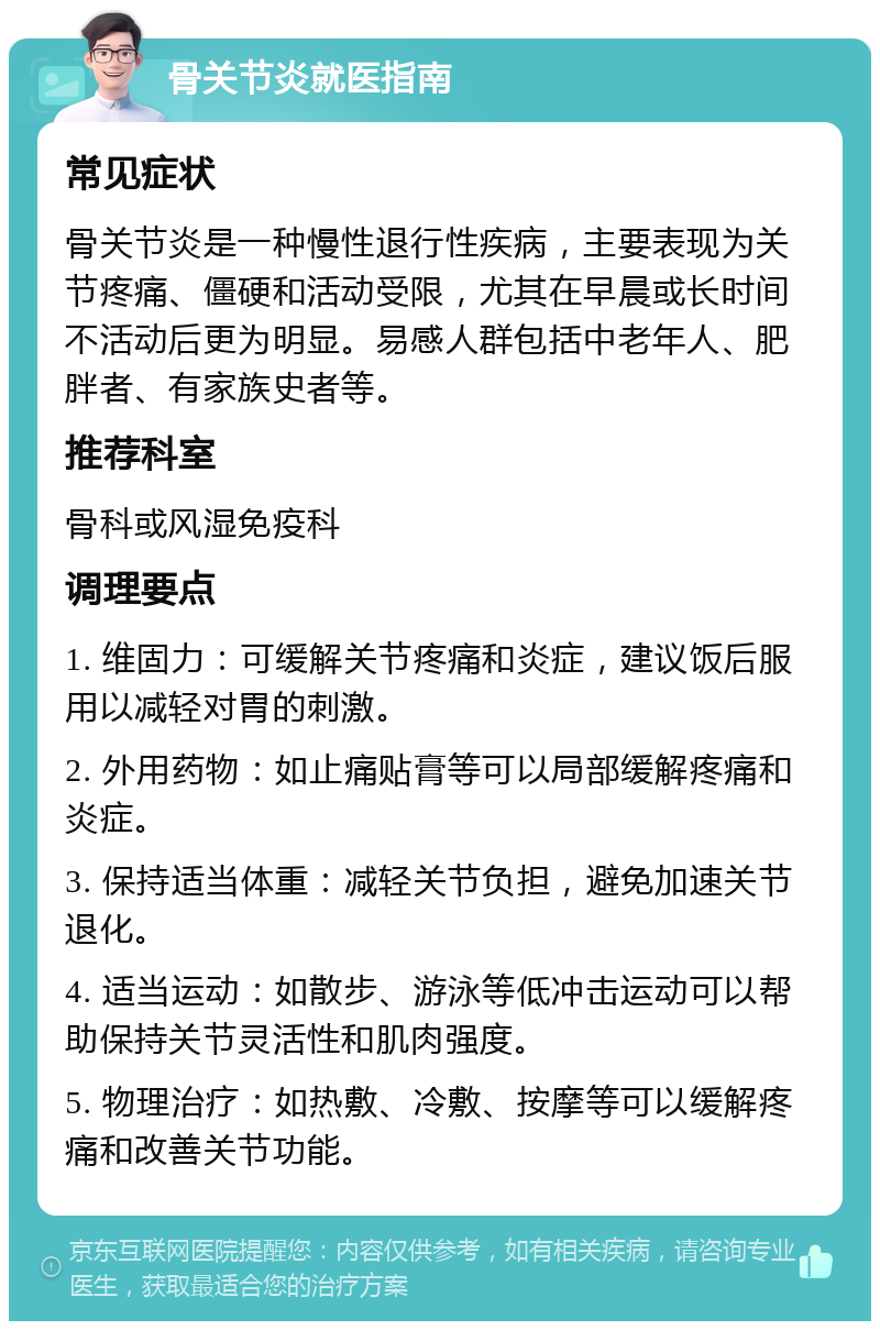 骨关节炎就医指南 常见症状 骨关节炎是一种慢性退行性疾病，主要表现为关节疼痛、僵硬和活动受限，尤其在早晨或长时间不活动后更为明显。易感人群包括中老年人、肥胖者、有家族史者等。 推荐科室 骨科或风湿免疫科 调理要点 1. 维固力：可缓解关节疼痛和炎症，建议饭后服用以减轻对胃的刺激。 2. 外用药物：如止痛贴膏等可以局部缓解疼痛和炎症。 3. 保持适当体重：减轻关节负担，避免加速关节退化。 4. 适当运动：如散步、游泳等低冲击运动可以帮助保持关节灵活性和肌肉强度。 5. 物理治疗：如热敷、冷敷、按摩等可以缓解疼痛和改善关节功能。