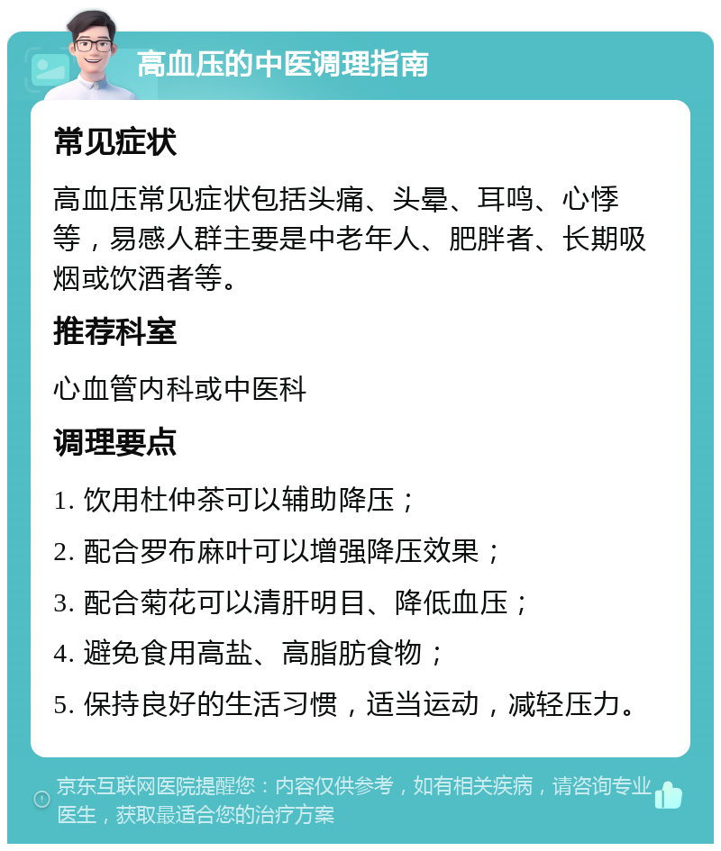 高血压的中医调理指南 常见症状 高血压常见症状包括头痛、头晕、耳鸣、心悸等，易感人群主要是中老年人、肥胖者、长期吸烟或饮酒者等。 推荐科室 心血管内科或中医科 调理要点 1. 饮用杜仲茶可以辅助降压； 2. 配合罗布麻叶可以增强降压效果； 3. 配合菊花可以清肝明目、降低血压； 4. 避免食用高盐、高脂肪食物； 5. 保持良好的生活习惯，适当运动，减轻压力。