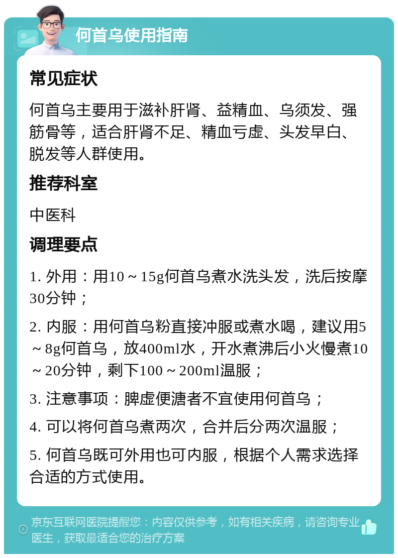 何首乌使用指南 常见症状 何首乌主要用于滋补肝肾、益精血、乌须发、强筋骨等，适合肝肾不足、精血亏虚、头发早白、脱发等人群使用。 推荐科室 中医科 调理要点 1. 外用：用10～15g何首乌煮水洗头发，洗后按摩30分钟； 2. 内服：用何首乌粉直接冲服或煮水喝，建议用5～8g何首乌，放400ml水，开水煮沸后小火慢煮10～20分钟，剩下100～200ml温服； 3. 注意事项：脾虚便溏者不宜使用何首乌； 4. 可以将何首乌煮两次，合并后分两次温服； 5. 何首乌既可外用也可内服，根据个人需求选择合适的方式使用。