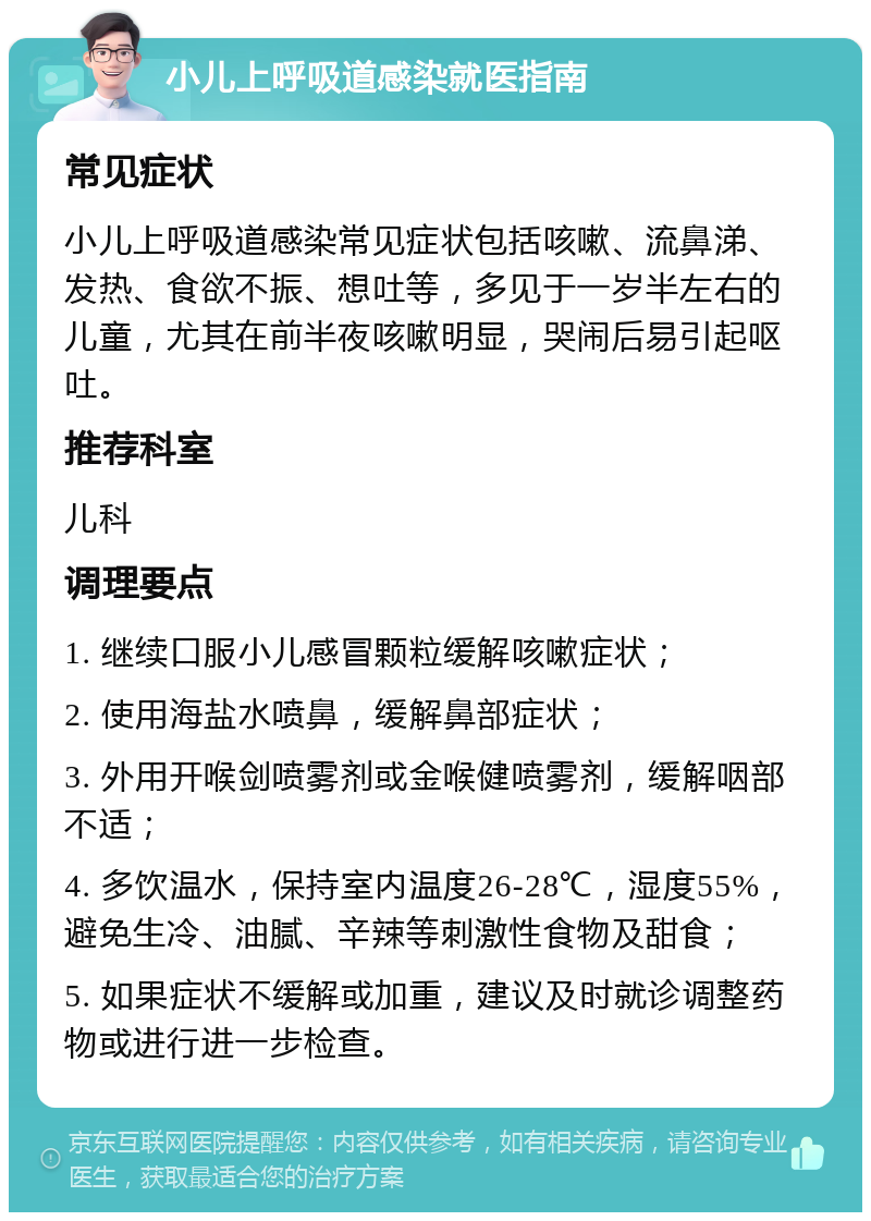 小儿上呼吸道感染就医指南 常见症状 小儿上呼吸道感染常见症状包括咳嗽、流鼻涕、发热、食欲不振、想吐等，多见于一岁半左右的儿童，尤其在前半夜咳嗽明显，哭闹后易引起呕吐。 推荐科室 儿科 调理要点 1. 继续口服小儿感冒颗粒缓解咳嗽症状； 2. 使用海盐水喷鼻，缓解鼻部症状； 3. 外用开喉剑喷雾剂或金喉健喷雾剂，缓解咽部不适； 4. 多饮温水，保持室内温度26-28℃，湿度55%，避免生冷、油腻、辛辣等刺激性食物及甜食； 5. 如果症状不缓解或加重，建议及时就诊调整药物或进行进一步检查。