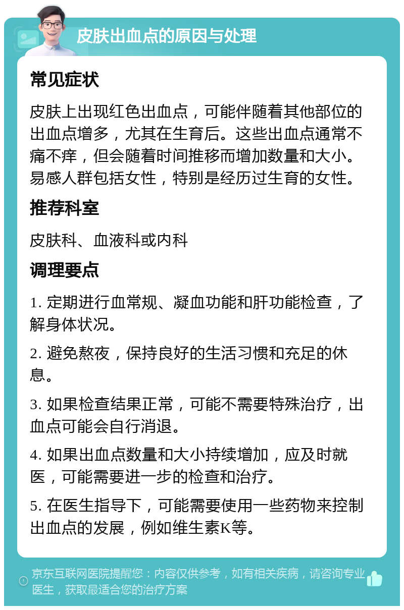 皮肤出血点的原因与处理 常见症状 皮肤上出现红色出血点，可能伴随着其他部位的出血点增多，尤其在生育后。这些出血点通常不痛不痒，但会随着时间推移而增加数量和大小。易感人群包括女性，特别是经历过生育的女性。 推荐科室 皮肤科、血液科或内科 调理要点 1. 定期进行血常规、凝血功能和肝功能检查，了解身体状况。 2. 避免熬夜，保持良好的生活习惯和充足的休息。 3. 如果检查结果正常，可能不需要特殊治疗，出血点可能会自行消退。 4. 如果出血点数量和大小持续增加，应及时就医，可能需要进一步的检查和治疗。 5. 在医生指导下，可能需要使用一些药物来控制出血点的发展，例如维生素K等。