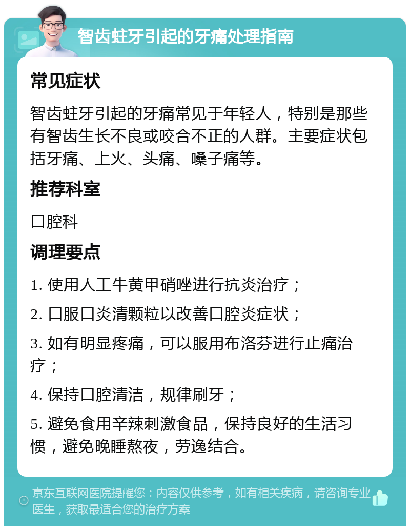 智齿蛀牙引起的牙痛处理指南 常见症状 智齿蛀牙引起的牙痛常见于年轻人，特别是那些有智齿生长不良或咬合不正的人群。主要症状包括牙痛、上火、头痛、嗓子痛等。 推荐科室 口腔科 调理要点 1. 使用人工牛黄甲硝唑进行抗炎治疗； 2. 口服口炎清颗粒以改善口腔炎症状； 3. 如有明显疼痛，可以服用布洛芬进行止痛治疗； 4. 保持口腔清洁，规律刷牙； 5. 避免食用辛辣刺激食品，保持良好的生活习惯，避免晚睡熬夜，劳逸结合。