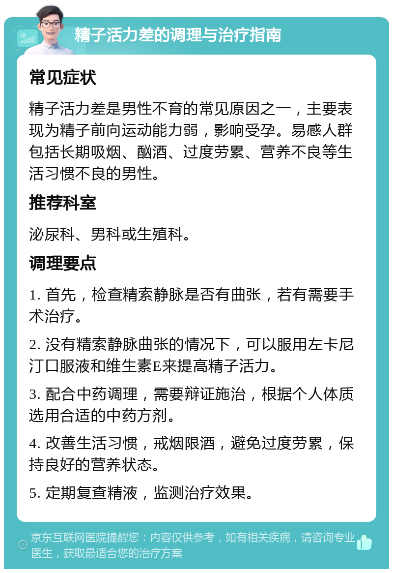 精子活力差的调理与治疗指南 常见症状 精子活力差是男性不育的常见原因之一，主要表现为精子前向运动能力弱，影响受孕。易感人群包括长期吸烟、酗酒、过度劳累、营养不良等生活习惯不良的男性。 推荐科室 泌尿科、男科或生殖科。 调理要点 1. 首先，检查精索静脉是否有曲张，若有需要手术治疗。 2. 没有精索静脉曲张的情况下，可以服用左卡尼汀口服液和维生素E来提高精子活力。 3. 配合中药调理，需要辩证施治，根据个人体质选用合适的中药方剂。 4. 改善生活习惯，戒烟限酒，避免过度劳累，保持良好的营养状态。 5. 定期复查精液，监测治疗效果。