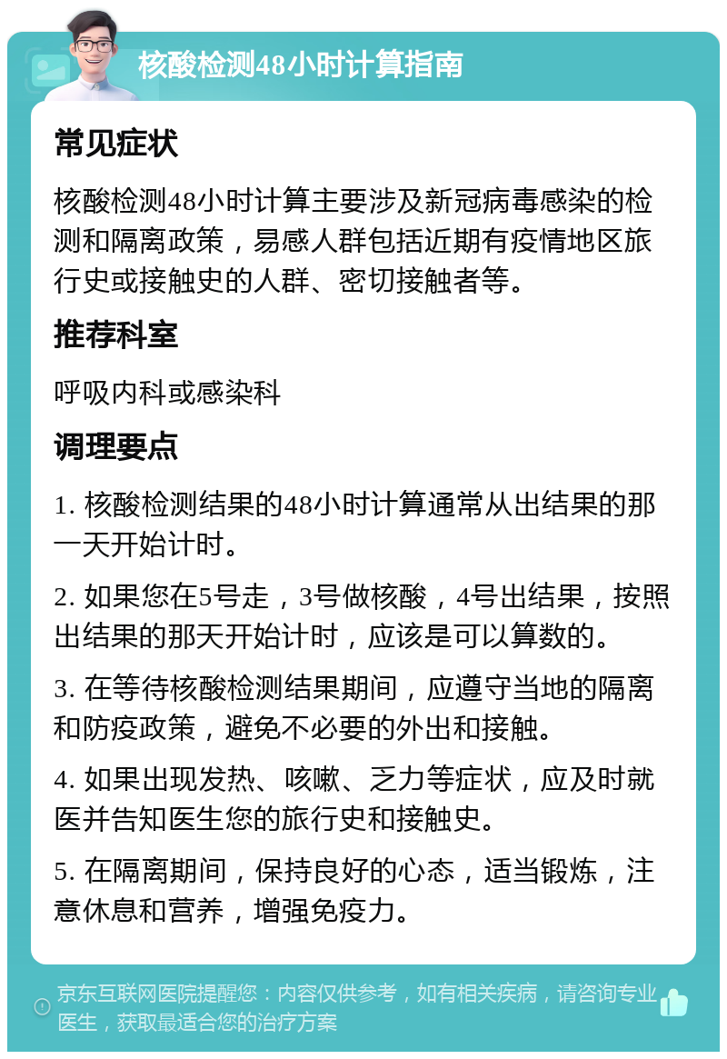 核酸检测48小时计算指南 常见症状 核酸检测48小时计算主要涉及新冠病毒感染的检测和隔离政策，易感人群包括近期有疫情地区旅行史或接触史的人群、密切接触者等。 推荐科室 呼吸内科或感染科 调理要点 1. 核酸检测结果的48小时计算通常从出结果的那一天开始计时。 2. 如果您在5号走，3号做核酸，4号出结果，按照出结果的那天开始计时，应该是可以算数的。 3. 在等待核酸检测结果期间，应遵守当地的隔离和防疫政策，避免不必要的外出和接触。 4. 如果出现发热、咳嗽、乏力等症状，应及时就医并告知医生您的旅行史和接触史。 5. 在隔离期间，保持良好的心态，适当锻炼，注意休息和营养，增强免疫力。