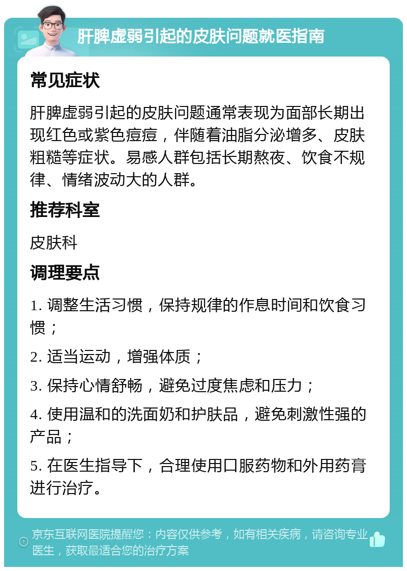 肝脾虚弱引起的皮肤问题就医指南 常见症状 肝脾虚弱引起的皮肤问题通常表现为面部长期出现红色或紫色痘痘，伴随着油脂分泌增多、皮肤粗糙等症状。易感人群包括长期熬夜、饮食不规律、情绪波动大的人群。 推荐科室 皮肤科 调理要点 1. 调整生活习惯，保持规律的作息时间和饮食习惯； 2. 适当运动，增强体质； 3. 保持心情舒畅，避免过度焦虑和压力； 4. 使用温和的洗面奶和护肤品，避免刺激性强的产品； 5. 在医生指导下，合理使用口服药物和外用药膏进行治疗。