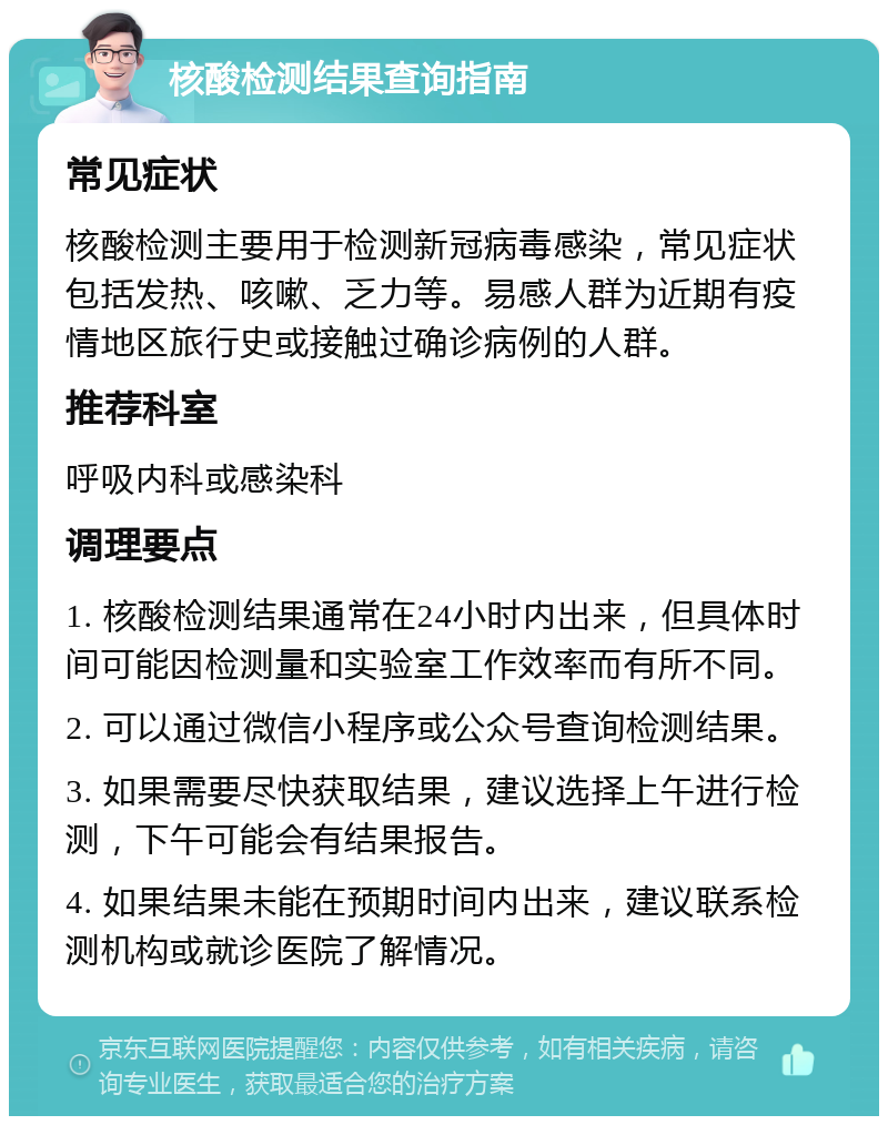 核酸检测结果查询指南 常见症状 核酸检测主要用于检测新冠病毒感染，常见症状包括发热、咳嗽、乏力等。易感人群为近期有疫情地区旅行史或接触过确诊病例的人群。 推荐科室 呼吸内科或感染科 调理要点 1. 核酸检测结果通常在24小时内出来，但具体时间可能因检测量和实验室工作效率而有所不同。 2. 可以通过微信小程序或公众号查询检测结果。 3. 如果需要尽快获取结果，建议选择上午进行检测，下午可能会有结果报告。 4. 如果结果未能在预期时间内出来，建议联系检测机构或就诊医院了解情况。