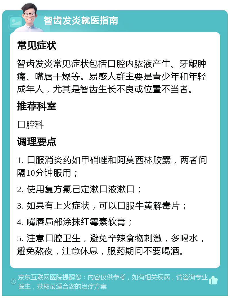 智齿发炎就医指南 常见症状 智齿发炎常见症状包括口腔内脓液产生、牙龈肿痛、嘴唇干燥等。易感人群主要是青少年和年轻成年人，尤其是智齿生长不良或位置不当者。 推荐科室 口腔科 调理要点 1. 口服消炎药如甲硝唑和阿莫西林胶囊，两者间隔10分钟服用； 2. 使用复方氯己定漱口液漱口； 3. 如果有上火症状，可以口服牛黄解毒片； 4. 嘴唇局部涂抹红霉素软膏； 5. 注意口腔卫生，避免辛辣食物刺激，多喝水，避免熬夜，注意休息，服药期间不要喝酒。