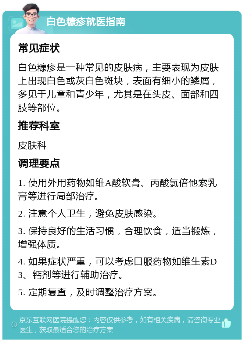 白色糠疹就医指南 常见症状 白色糠疹是一种常见的皮肤病，主要表现为皮肤上出现白色或灰白色斑块，表面有细小的鳞屑，多见于儿童和青少年，尤其是在头皮、面部和四肢等部位。 推荐科室 皮肤科 调理要点 1. 使用外用药物如维A酸软膏、丙酸氯倍他索乳膏等进行局部治疗。 2. 注意个人卫生，避免皮肤感染。 3. 保持良好的生活习惯，合理饮食，适当锻炼，增强体质。 4. 如果症状严重，可以考虑口服药物如维生素D3、钙剂等进行辅助治疗。 5. 定期复查，及时调整治疗方案。