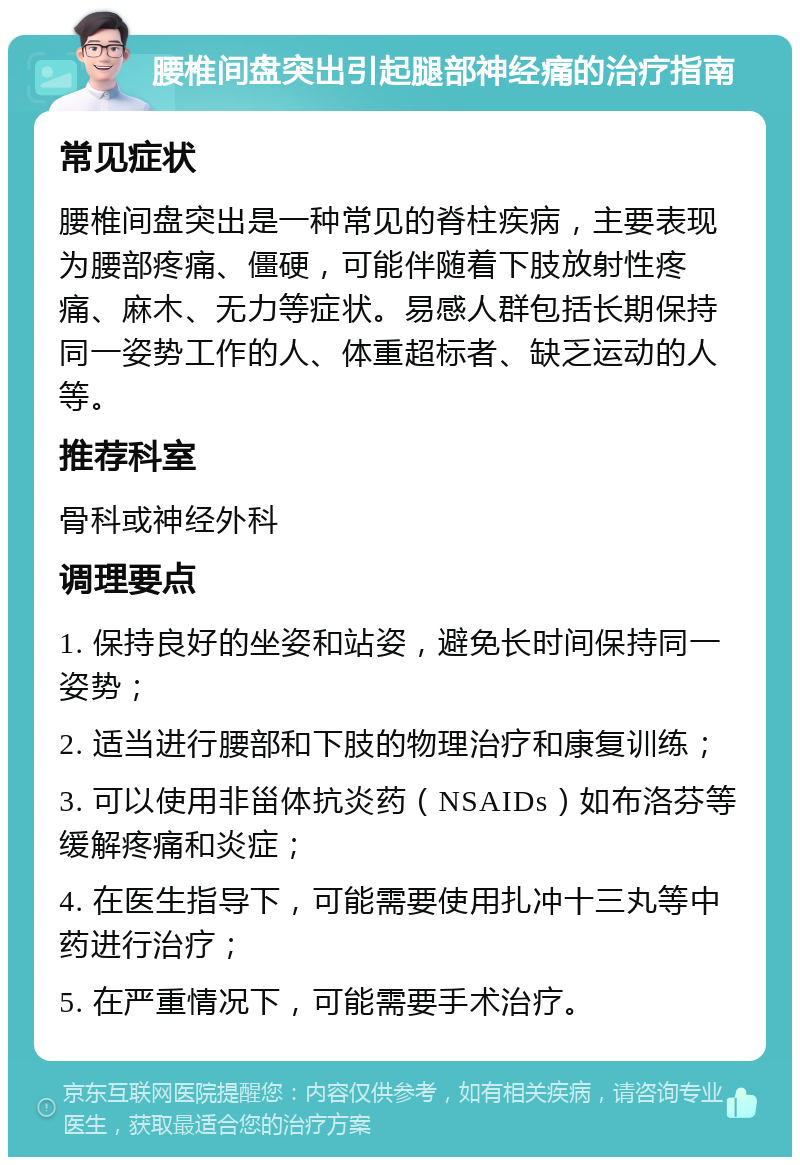 腰椎间盘突出引起腿部神经痛的治疗指南 常见症状 腰椎间盘突出是一种常见的脊柱疾病，主要表现为腰部疼痛、僵硬，可能伴随着下肢放射性疼痛、麻木、无力等症状。易感人群包括长期保持同一姿势工作的人、体重超标者、缺乏运动的人等。 推荐科室 骨科或神经外科 调理要点 1. 保持良好的坐姿和站姿，避免长时间保持同一姿势； 2. 适当进行腰部和下肢的物理治疗和康复训练； 3. 可以使用非甾体抗炎药（NSAIDs）如布洛芬等缓解疼痛和炎症； 4. 在医生指导下，可能需要使用扎冲十三丸等中药进行治疗； 5. 在严重情况下，可能需要手术治疗。