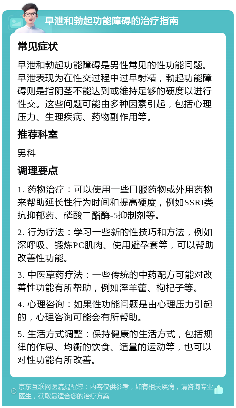 早泄和勃起功能障碍的治疗指南 常见症状 早泄和勃起功能障碍是男性常见的性功能问题。早泄表现为在性交过程中过早射精，勃起功能障碍则是指阴茎不能达到或维持足够的硬度以进行性交。这些问题可能由多种因素引起，包括心理压力、生理疾病、药物副作用等。 推荐科室 男科 调理要点 1. 药物治疗：可以使用一些口服药物或外用药物来帮助延长性行为时间和提高硬度，例如SSRI类抗抑郁药、磷酸二酯酶-5抑制剂等。 2. 行为疗法：学习一些新的性技巧和方法，例如深呼吸、锻炼PC肌肉、使用避孕套等，可以帮助改善性功能。 3. 中医草药疗法：一些传统的中药配方可能对改善性功能有所帮助，例如淫羊藿、枸杞子等。 4. 心理咨询：如果性功能问题是由心理压力引起的，心理咨询可能会有所帮助。 5. 生活方式调整：保持健康的生活方式，包括规律的作息、均衡的饮食、适量的运动等，也可以对性功能有所改善。