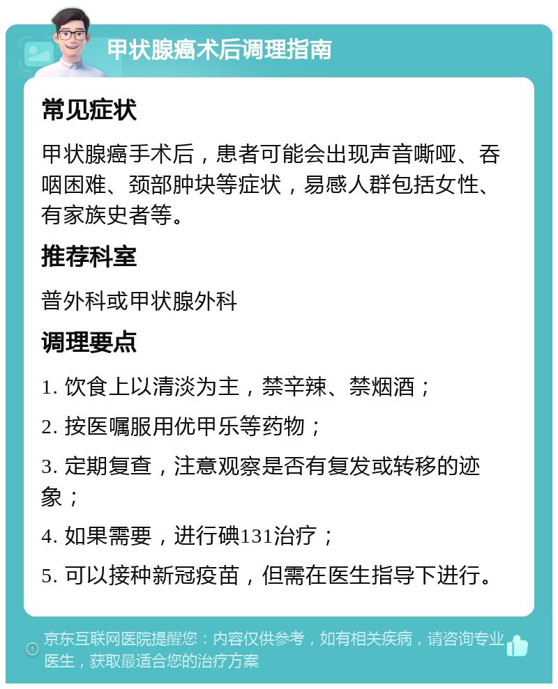 甲状腺癌术后调理指南 常见症状 甲状腺癌手术后，患者可能会出现声音嘶哑、吞咽困难、颈部肿块等症状，易感人群包括女性、有家族史者等。 推荐科室 普外科或甲状腺外科 调理要点 1. 饮食上以清淡为主，禁辛辣、禁烟酒； 2. 按医嘱服用优甲乐等药物； 3. 定期复查，注意观察是否有复发或转移的迹象； 4. 如果需要，进行碘131治疗； 5. 可以接种新冠疫苗，但需在医生指导下进行。