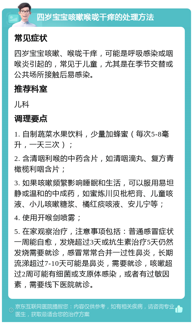 四岁宝宝咳嗽喉咙干痒的处理方法 常见症状 四岁宝宝咳嗽、喉咙干痒，可能是呼吸感染或咽喉炎引起的，常见于儿童，尤其是在季节交替或公共场所接触后易感染。 推荐科室 儿科 调理要点 1. 自制蔬菜水果饮料，少量加蜂蜜（每次5-8毫升，一天三次）； 2. 含清咽利喉的中药含片，如清咽滴丸、复方青橄榄利咽含片； 3. 如果咳嗽频繁影响睡眠和生活，可以服用易坦静或温和的中成药，如蜜炼川贝枇杷膏、儿童咳液、小儿咳嗽糖浆、橘红痰咳液、安儿宁等； 4. 使用开喉剑喷雾； 5. 在家观察治疗，注意事项包括：普通感冒症状一周能自愈，发烧超过3天或抗生素治疗5天仍然发烧需要就诊，感冒常常合并一过性鼻炎，长期流涕超过7-10天可能是鼻炎，需要就诊，咳嗽超过2周可能有细菌或支原体感染，或者有过敏因素，需要线下医院就诊。