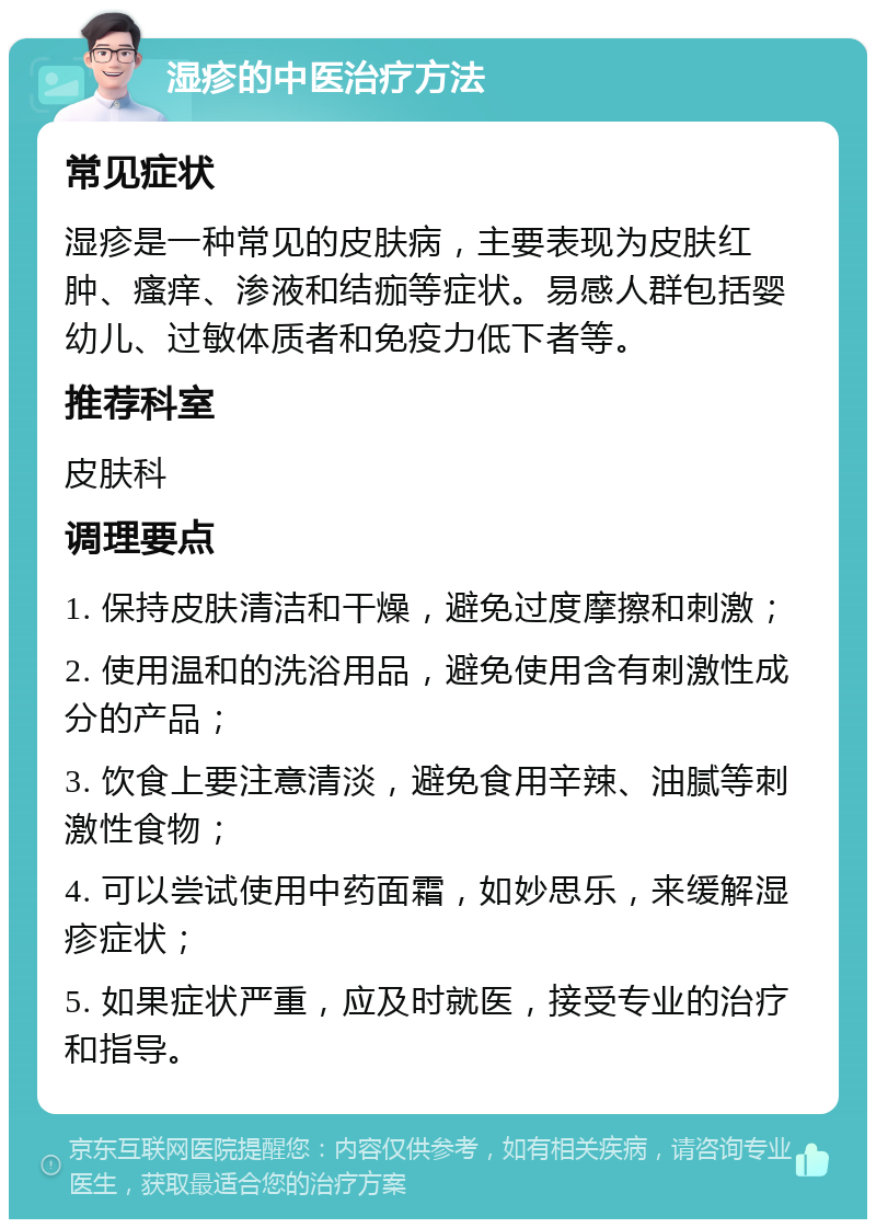 湿疹的中医治疗方法 常见症状 湿疹是一种常见的皮肤病，主要表现为皮肤红肿、瘙痒、渗液和结痂等症状。易感人群包括婴幼儿、过敏体质者和免疫力低下者等。 推荐科室 皮肤科 调理要点 1. 保持皮肤清洁和干燥，避免过度摩擦和刺激； 2. 使用温和的洗浴用品，避免使用含有刺激性成分的产品； 3. 饮食上要注意清淡，避免食用辛辣、油腻等刺激性食物； 4. 可以尝试使用中药面霜，如妙思乐，来缓解湿疹症状； 5. 如果症状严重，应及时就医，接受专业的治疗和指导。