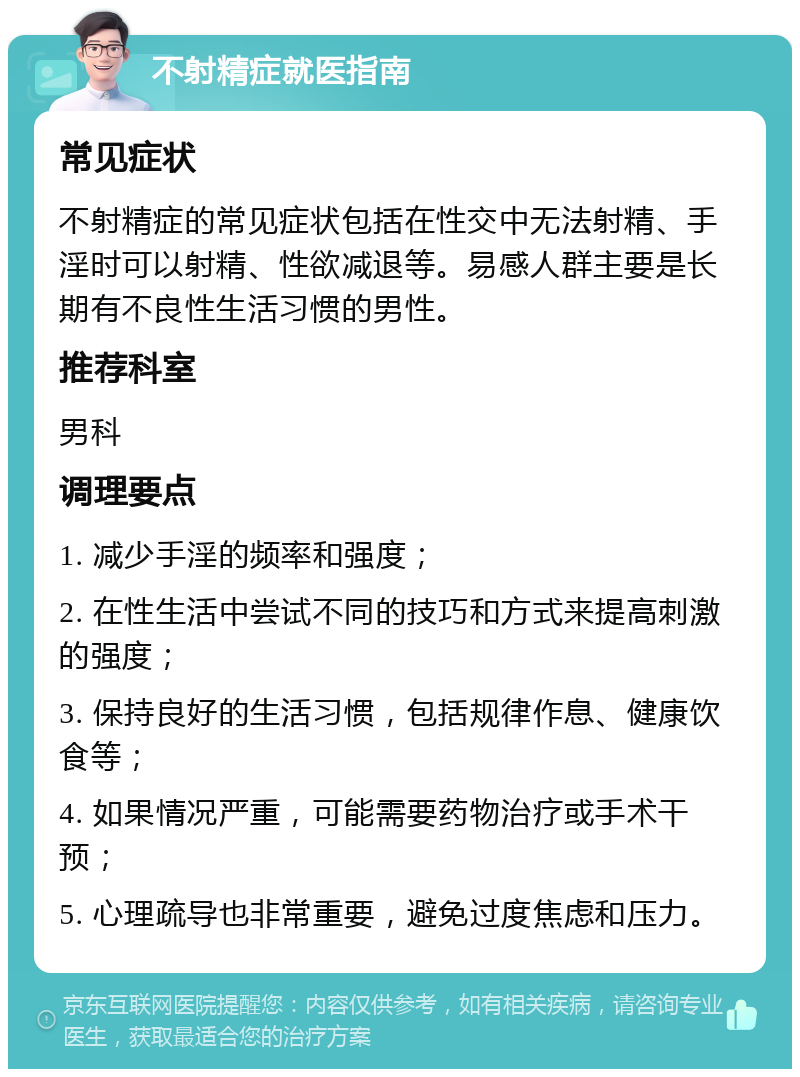 不射精症就医指南 常见症状 不射精症的常见症状包括在性交中无法射精、手淫时可以射精、性欲减退等。易感人群主要是长期有不良性生活习惯的男性。 推荐科室 男科 调理要点 1. 减少手淫的频率和强度； 2. 在性生活中尝试不同的技巧和方式来提高刺激的强度； 3. 保持良好的生活习惯，包括规律作息、健康饮食等； 4. 如果情况严重，可能需要药物治疗或手术干预； 5. 心理疏导也非常重要，避免过度焦虑和压力。