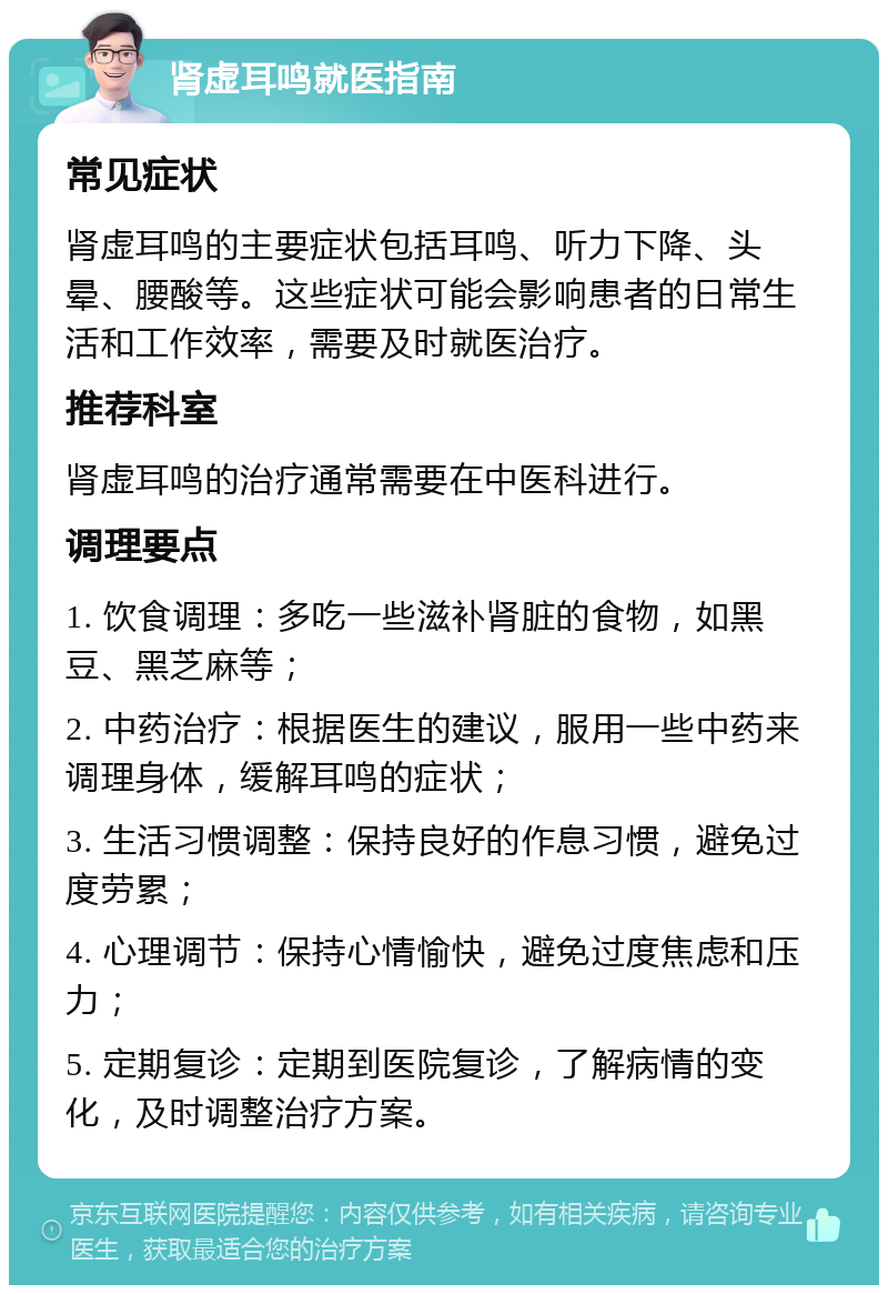 肾虚耳鸣就医指南 常见症状 肾虚耳鸣的主要症状包括耳鸣、听力下降、头晕、腰酸等。这些症状可能会影响患者的日常生活和工作效率，需要及时就医治疗。 推荐科室 肾虚耳鸣的治疗通常需要在中医科进行。 调理要点 1. 饮食调理：多吃一些滋补肾脏的食物，如黑豆、黑芝麻等； 2. 中药治疗：根据医生的建议，服用一些中药来调理身体，缓解耳鸣的症状； 3. 生活习惯调整：保持良好的作息习惯，避免过度劳累； 4. 心理调节：保持心情愉快，避免过度焦虑和压力； 5. 定期复诊：定期到医院复诊，了解病情的变化，及时调整治疗方案。