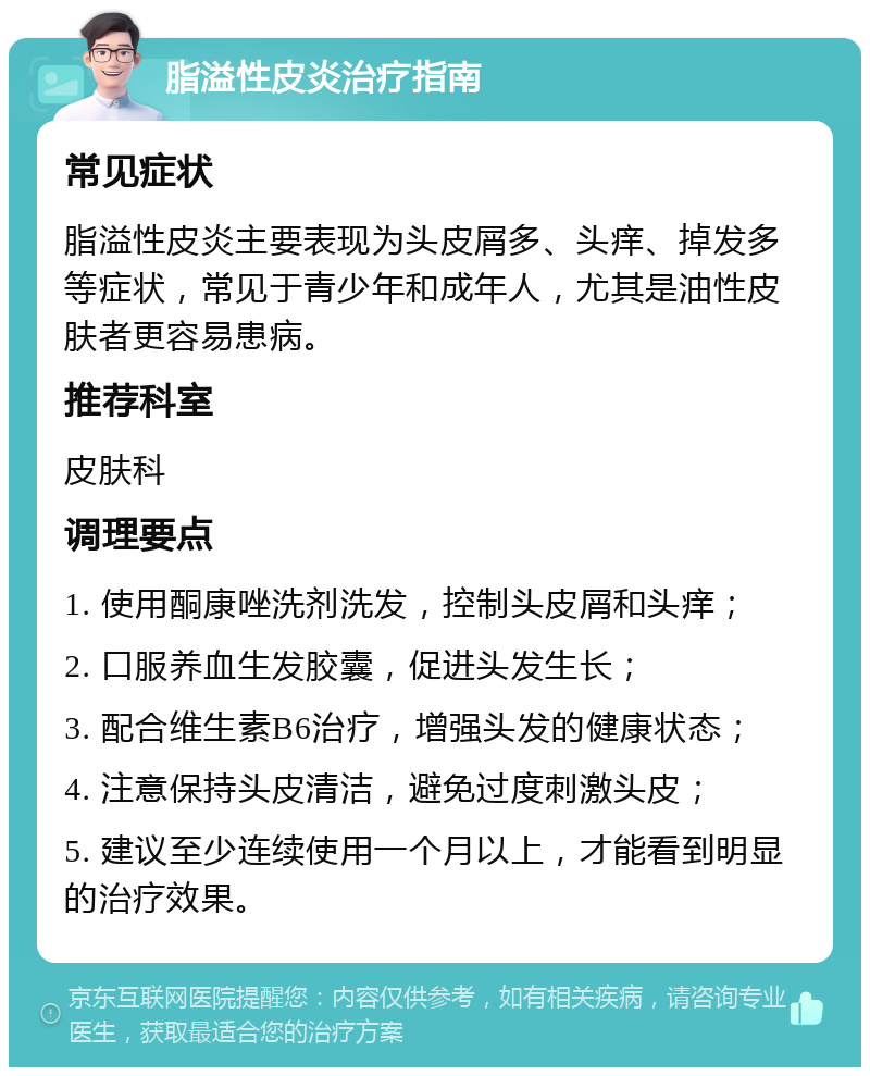 脂溢性皮炎治疗指南 常见症状 脂溢性皮炎主要表现为头皮屑多、头痒、掉发多等症状，常见于青少年和成年人，尤其是油性皮肤者更容易患病。 推荐科室 皮肤科 调理要点 1. 使用酮康唑洗剂洗发，控制头皮屑和头痒； 2. 口服养血生发胶囊，促进头发生长； 3. 配合维生素B6治疗，增强头发的健康状态； 4. 注意保持头皮清洁，避免过度刺激头皮； 5. 建议至少连续使用一个月以上，才能看到明显的治疗效果。