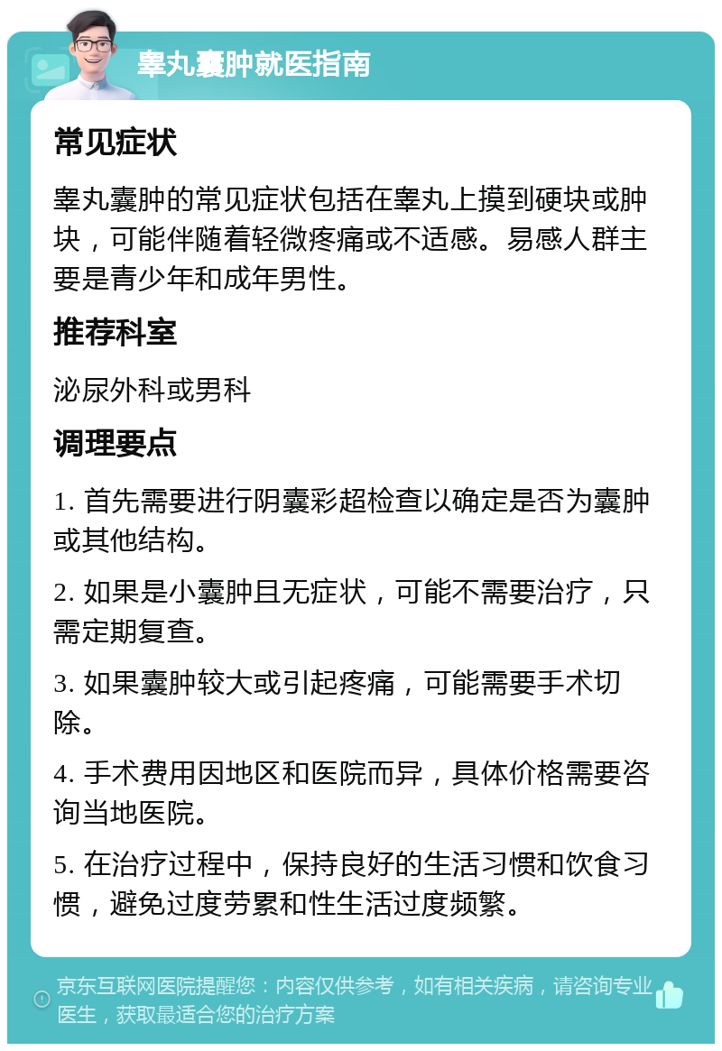 睾丸囊肿就医指南 常见症状 睾丸囊肿的常见症状包括在睾丸上摸到硬块或肿块，可能伴随着轻微疼痛或不适感。易感人群主要是青少年和成年男性。 推荐科室 泌尿外科或男科 调理要点 1. 首先需要进行阴囊彩超检查以确定是否为囊肿或其他结构。 2. 如果是小囊肿且无症状，可能不需要治疗，只需定期复查。 3. 如果囊肿较大或引起疼痛，可能需要手术切除。 4. 手术费用因地区和医院而异，具体价格需要咨询当地医院。 5. 在治疗过程中，保持良好的生活习惯和饮食习惯，避免过度劳累和性生活过度频繁。