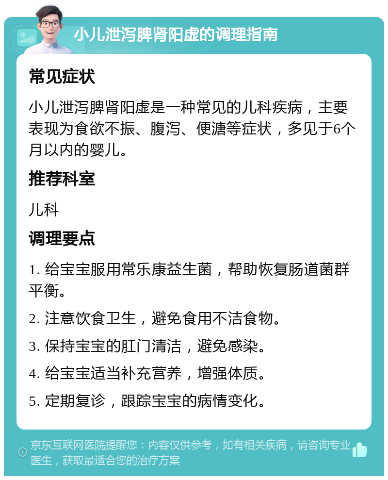 小儿泄泻脾肾阳虚的调理指南 常见症状 小儿泄泻脾肾阳虚是一种常见的儿科疾病，主要表现为食欲不振、腹泻、便溏等症状，多见于6个月以内的婴儿。 推荐科室 儿科 调理要点 1. 给宝宝服用常乐康益生菌，帮助恢复肠道菌群平衡。 2. 注意饮食卫生，避免食用不洁食物。 3. 保持宝宝的肛门清洁，避免感染。 4. 给宝宝适当补充营养，增强体质。 5. 定期复诊，跟踪宝宝的病情变化。