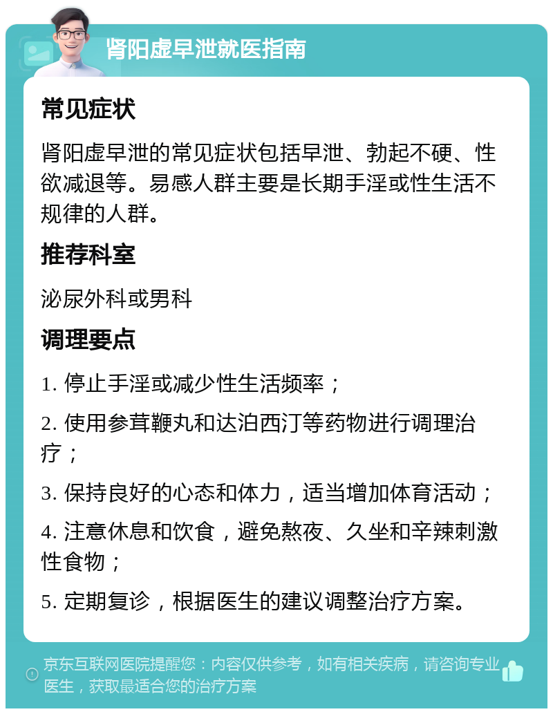 肾阳虚早泄就医指南 常见症状 肾阳虚早泄的常见症状包括早泄、勃起不硬、性欲减退等。易感人群主要是长期手淫或性生活不规律的人群。 推荐科室 泌尿外科或男科 调理要点 1. 停止手淫或减少性生活频率； 2. 使用参茸鞭丸和达泊西汀等药物进行调理治疗； 3. 保持良好的心态和体力，适当增加体育活动； 4. 注意休息和饮食，避免熬夜、久坐和辛辣刺激性食物； 5. 定期复诊，根据医生的建议调整治疗方案。