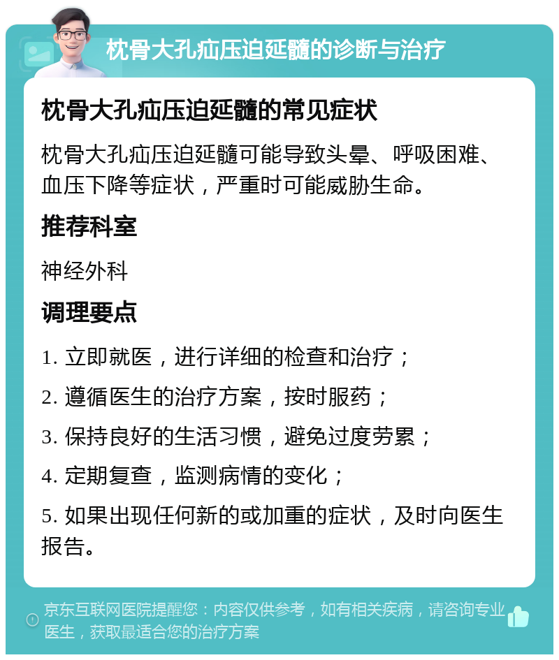 枕骨大孔疝压迫延髓的诊断与治疗 枕骨大孔疝压迫延髓的常见症状 枕骨大孔疝压迫延髓可能导致头晕、呼吸困难、血压下降等症状，严重时可能威胁生命。 推荐科室 神经外科 调理要点 1. 立即就医，进行详细的检查和治疗； 2. 遵循医生的治疗方案，按时服药； 3. 保持良好的生活习惯，避免过度劳累； 4. 定期复查，监测病情的变化； 5. 如果出现任何新的或加重的症状，及时向医生报告。