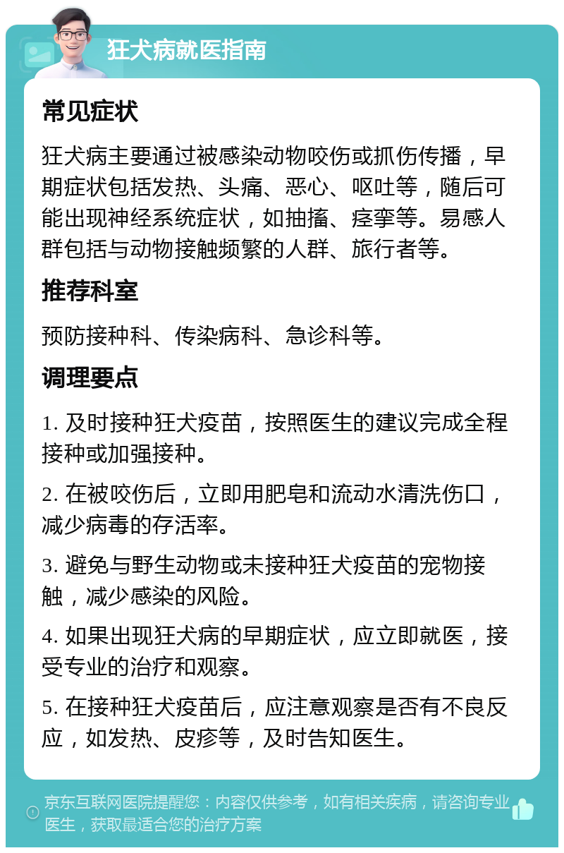 狂犬病就医指南 常见症状 狂犬病主要通过被感染动物咬伤或抓伤传播，早期症状包括发热、头痛、恶心、呕吐等，随后可能出现神经系统症状，如抽搐、痉挛等。易感人群包括与动物接触频繁的人群、旅行者等。 推荐科室 预防接种科、传染病科、急诊科等。 调理要点 1. 及时接种狂犬疫苗，按照医生的建议完成全程接种或加强接种。 2. 在被咬伤后，立即用肥皂和流动水清洗伤口，减少病毒的存活率。 3. 避免与野生动物或未接种狂犬疫苗的宠物接触，减少感染的风险。 4. 如果出现狂犬病的早期症状，应立即就医，接受专业的治疗和观察。 5. 在接种狂犬疫苗后，应注意观察是否有不良反应，如发热、皮疹等，及时告知医生。