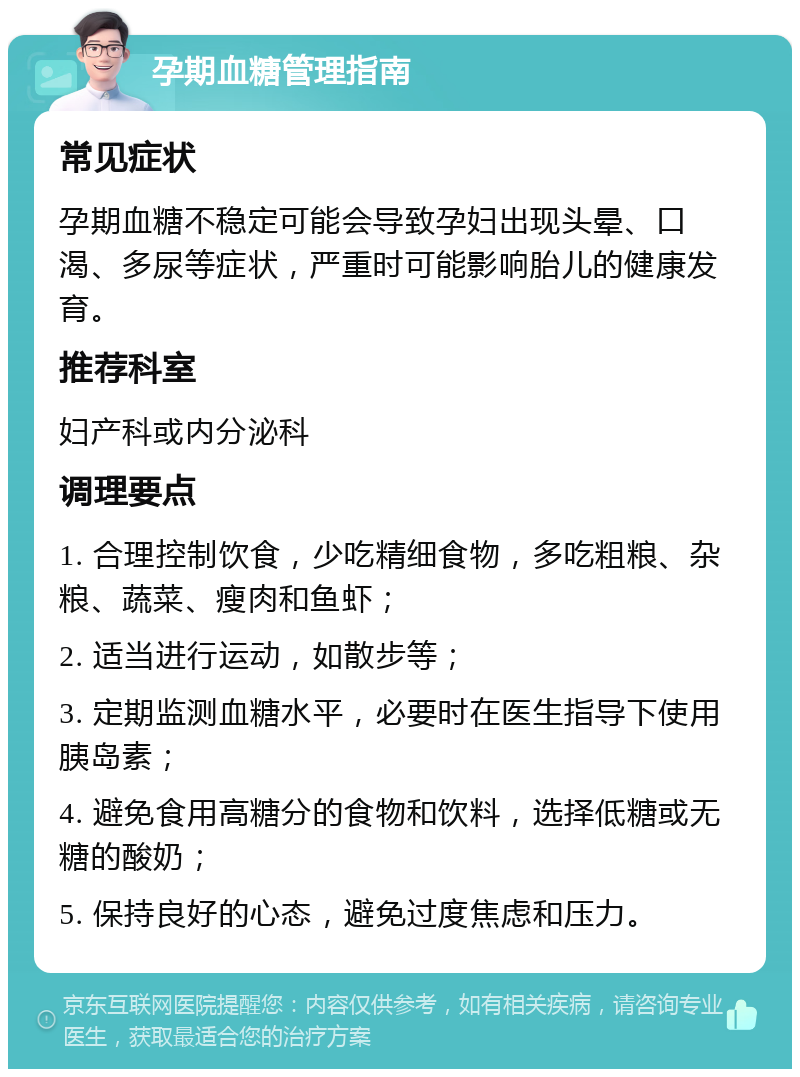 孕期血糖管理指南 常见症状 孕期血糖不稳定可能会导致孕妇出现头晕、口渴、多尿等症状，严重时可能影响胎儿的健康发育。 推荐科室 妇产科或内分泌科 调理要点 1. 合理控制饮食，少吃精细食物，多吃粗粮、杂粮、蔬菜、瘦肉和鱼虾； 2. 适当进行运动，如散步等； 3. 定期监测血糖水平，必要时在医生指导下使用胰岛素； 4. 避免食用高糖分的食物和饮料，选择低糖或无糖的酸奶； 5. 保持良好的心态，避免过度焦虑和压力。