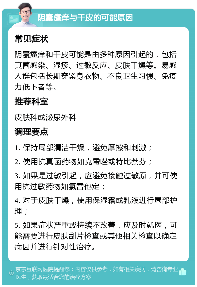 阴囊瘙痒与干皮的可能原因 常见症状 阴囊瘙痒和干皮可能是由多种原因引起的，包括真菌感染、湿疹、过敏反应、皮肤干燥等。易感人群包括长期穿紧身衣物、不良卫生习惯、免疫力低下者等。 推荐科室 皮肤科或泌尿外科 调理要点 1. 保持局部清洁干燥，避免摩擦和刺激； 2. 使用抗真菌药物如克霉唑或特比萘芬； 3. 如果是过敏引起，应避免接触过敏原，并可使用抗过敏药物如氯雷他定； 4. 对于皮肤干燥，使用保湿霜或乳液进行局部护理； 5. 如果症状严重或持续不改善，应及时就医，可能需要进行皮肤刮片检查或其他相关检查以确定病因并进行针对性治疗。