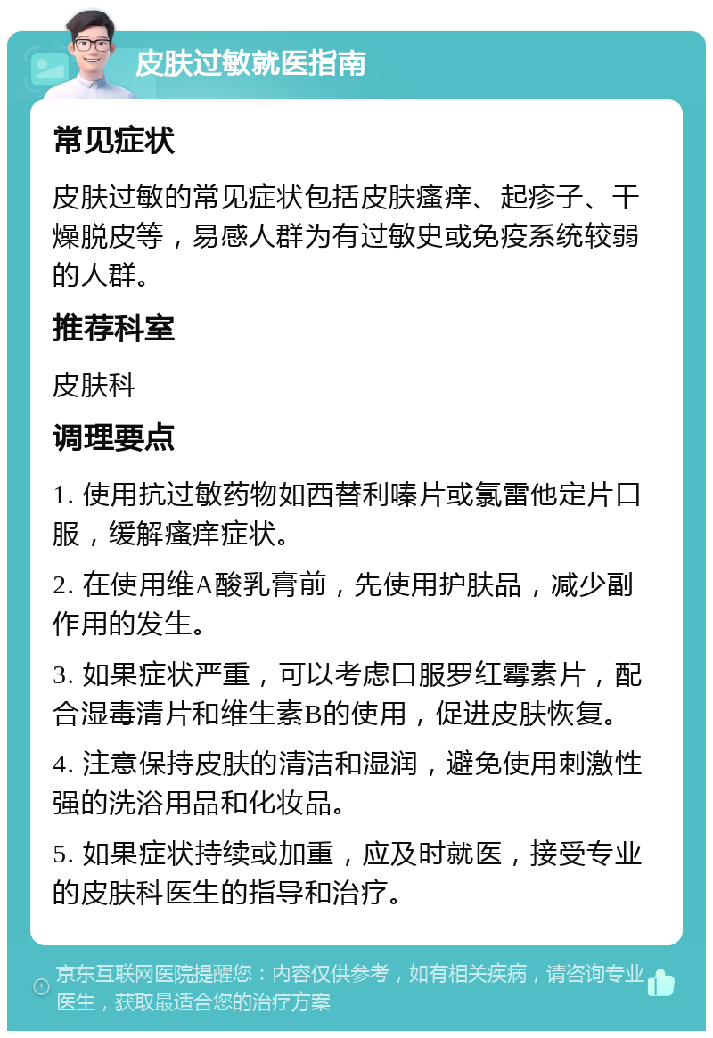 皮肤过敏就医指南 常见症状 皮肤过敏的常见症状包括皮肤瘙痒、起疹子、干燥脱皮等，易感人群为有过敏史或免疫系统较弱的人群。 推荐科室 皮肤科 调理要点 1. 使用抗过敏药物如西替利嗪片或氯雷他定片口服，缓解瘙痒症状。 2. 在使用维A酸乳膏前，先使用护肤品，减少副作用的发生。 3. 如果症状严重，可以考虑口服罗红霉素片，配合湿毒清片和维生素B的使用，促进皮肤恢复。 4. 注意保持皮肤的清洁和湿润，避免使用刺激性强的洗浴用品和化妆品。 5. 如果症状持续或加重，应及时就医，接受专业的皮肤科医生的指导和治疗。