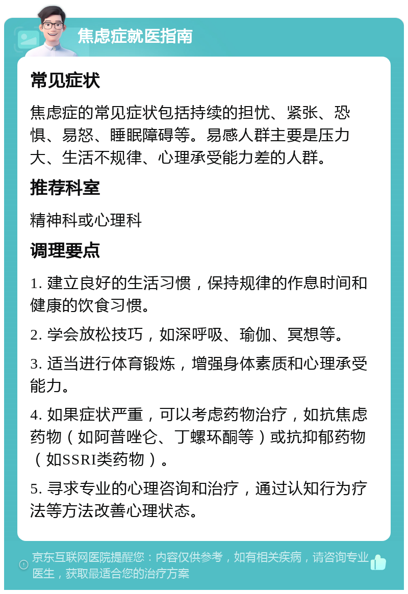 焦虑症就医指南 常见症状 焦虑症的常见症状包括持续的担忧、紧张、恐惧、易怒、睡眠障碍等。易感人群主要是压力大、生活不规律、心理承受能力差的人群。 推荐科室 精神科或心理科 调理要点 1. 建立良好的生活习惯，保持规律的作息时间和健康的饮食习惯。 2. 学会放松技巧，如深呼吸、瑜伽、冥想等。 3. 适当进行体育锻炼，增强身体素质和心理承受能力。 4. 如果症状严重，可以考虑药物治疗，如抗焦虑药物（如阿普唑仑、丁螺环酮等）或抗抑郁药物（如SSRI类药物）。 5. 寻求专业的心理咨询和治疗，通过认知行为疗法等方法改善心理状态。