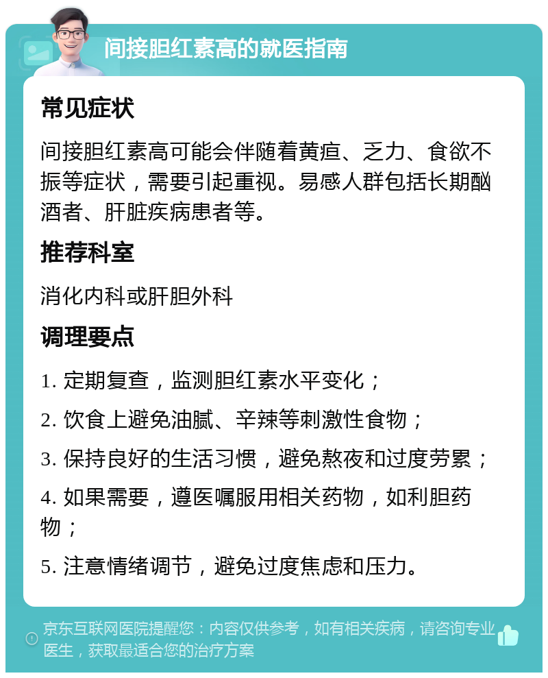 间接胆红素高的就医指南 常见症状 间接胆红素高可能会伴随着黄疸、乏力、食欲不振等症状，需要引起重视。易感人群包括长期酗酒者、肝脏疾病患者等。 推荐科室 消化内科或肝胆外科 调理要点 1. 定期复查，监测胆红素水平变化； 2. 饮食上避免油腻、辛辣等刺激性食物； 3. 保持良好的生活习惯，避免熬夜和过度劳累； 4. 如果需要，遵医嘱服用相关药物，如利胆药物； 5. 注意情绪调节，避免过度焦虑和压力。