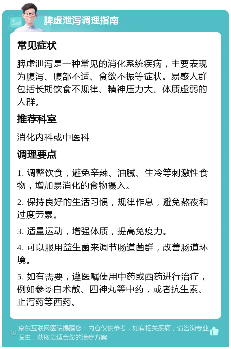 脾虚泄泻调理指南 常见症状 脾虚泄泻是一种常见的消化系统疾病，主要表现为腹泻、腹部不适、食欲不振等症状。易感人群包括长期饮食不规律、精神压力大、体质虚弱的人群。 推荐科室 消化内科或中医科 调理要点 1. 调整饮食，避免辛辣、油腻、生冷等刺激性食物，增加易消化的食物摄入。 2. 保持良好的生活习惯，规律作息，避免熬夜和过度劳累。 3. 适量运动，增强体质，提高免疫力。 4. 可以服用益生菌来调节肠道菌群，改善肠道环境。 5. 如有需要，遵医嘱使用中药或西药进行治疗，例如参苓白术散、四神丸等中药，或者抗生素、止泻药等西药。