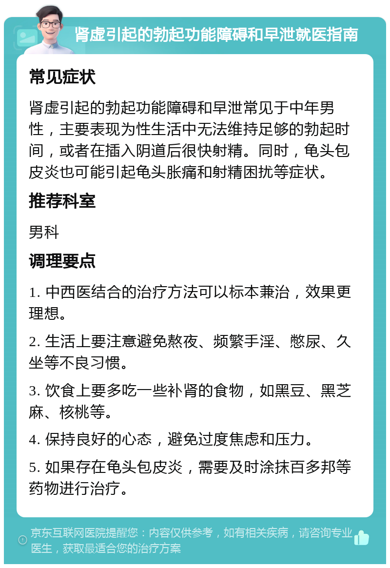 肾虚引起的勃起功能障碍和早泄就医指南 常见症状 肾虚引起的勃起功能障碍和早泄常见于中年男性，主要表现为性生活中无法维持足够的勃起时间，或者在插入阴道后很快射精。同时，龟头包皮炎也可能引起龟头胀痛和射精困扰等症状。 推荐科室 男科 调理要点 1. 中西医结合的治疗方法可以标本兼治，效果更理想。 2. 生活上要注意避免熬夜、频繁手淫、憋尿、久坐等不良习惯。 3. 饮食上要多吃一些补肾的食物，如黑豆、黑芝麻、核桃等。 4. 保持良好的心态，避免过度焦虑和压力。 5. 如果存在龟头包皮炎，需要及时涂抹百多邦等药物进行治疗。