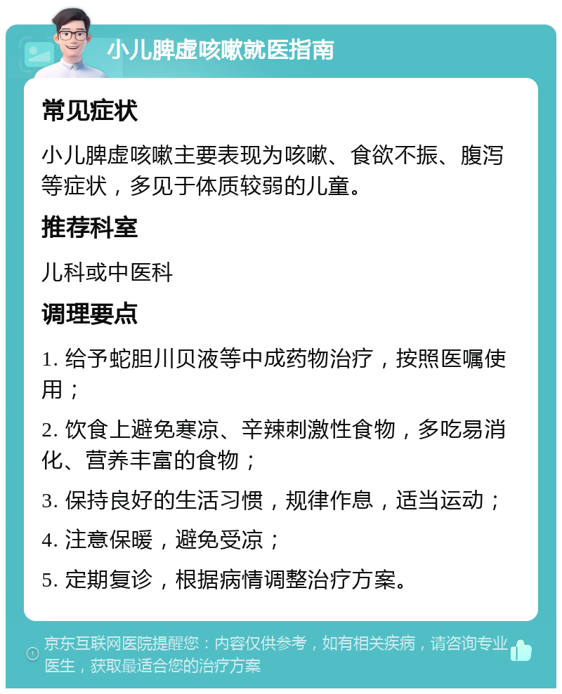 小儿脾虚咳嗽就医指南 常见症状 小儿脾虚咳嗽主要表现为咳嗽、食欲不振、腹泻等症状，多见于体质较弱的儿童。 推荐科室 儿科或中医科 调理要点 1. 给予蛇胆川贝液等中成药物治疗，按照医嘱使用； 2. 饮食上避免寒凉、辛辣刺激性食物，多吃易消化、营养丰富的食物； 3. 保持良好的生活习惯，规律作息，适当运动； 4. 注意保暖，避免受凉； 5. 定期复诊，根据病情调整治疗方案。