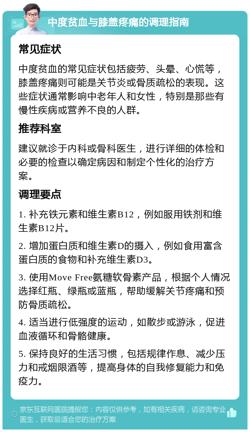 中度贫血与膝盖疼痛的调理指南 常见症状 中度贫血的常见症状包括疲劳、头晕、心慌等，膝盖疼痛则可能是关节炎或骨质疏松的表现。这些症状通常影响中老年人和女性，特别是那些有慢性疾病或营养不良的人群。 推荐科室 建议就诊于内科或骨科医生，进行详细的体检和必要的检查以确定病因和制定个性化的治疗方案。 调理要点 1. 补充铁元素和维生素B12，例如服用铁剂和维生素B12片。 2. 增加蛋白质和维生素D的摄入，例如食用富含蛋白质的食物和补充维生素D3。 3. 使用Move Free氨糖软骨素产品，根据个人情况选择红瓶、绿瓶或蓝瓶，帮助缓解关节疼痛和预防骨质疏松。 4. 适当进行低强度的运动，如散步或游泳，促进血液循环和骨骼健康。 5. 保持良好的生活习惯，包括规律作息、减少压力和戒烟限酒等，提高身体的自我修复能力和免疫力。