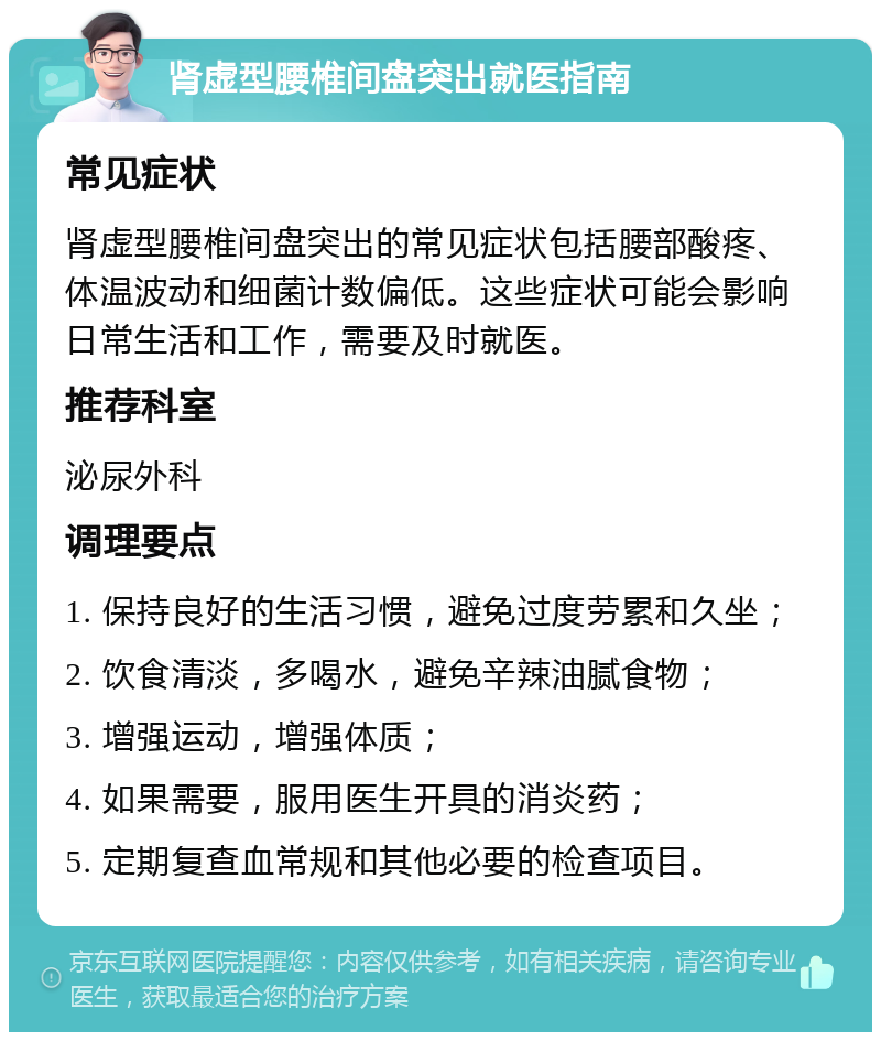 肾虚型腰椎间盘突出就医指南 常见症状 肾虚型腰椎间盘突出的常见症状包括腰部酸疼、体温波动和细菌计数偏低。这些症状可能会影响日常生活和工作，需要及时就医。 推荐科室 泌尿外科 调理要点 1. 保持良好的生活习惯，避免过度劳累和久坐； 2. 饮食清淡，多喝水，避免辛辣油腻食物； 3. 增强运动，增强体质； 4. 如果需要，服用医生开具的消炎药； 5. 定期复查血常规和其他必要的检查项目。