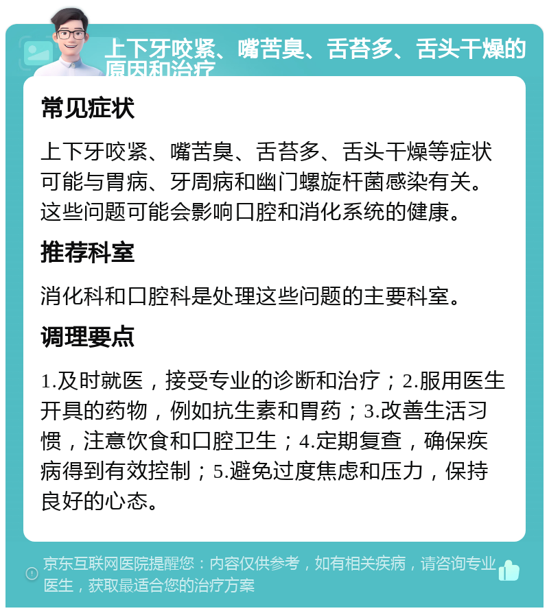 上下牙咬紧、嘴苦臭、舌苔多、舌头干燥的原因和治疗 常见症状 上下牙咬紧、嘴苦臭、舌苔多、舌头干燥等症状可能与胃病、牙周病和幽门螺旋杆菌感染有关。这些问题可能会影响口腔和消化系统的健康。 推荐科室 消化科和口腔科是处理这些问题的主要科室。 调理要点 1.及时就医，接受专业的诊断和治疗；2.服用医生开具的药物，例如抗生素和胃药；3.改善生活习惯，注意饮食和口腔卫生；4.定期复查，确保疾病得到有效控制；5.避免过度焦虑和压力，保持良好的心态。