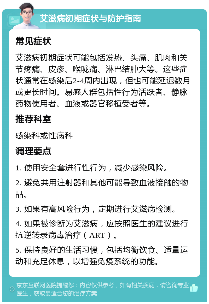 艾滋病初期症状与防护指南 常见症状 艾滋病初期症状可能包括发热、头痛、肌肉和关节疼痛、皮疹、喉咙痛、淋巴结肿大等。这些症状通常在感染后2-4周内出现，但也可能延迟数月或更长时间。易感人群包括性行为活跃者、静脉药物使用者、血液或器官移植受者等。 推荐科室 感染科或性病科 调理要点 1. 使用安全套进行性行为，减少感染风险。 2. 避免共用注射器和其他可能导致血液接触的物品。 3. 如果有高风险行为，定期进行艾滋病检测。 4. 如果被诊断为艾滋病，应按照医生的建议进行抗逆转录病毒治疗（ART）。 5. 保持良好的生活习惯，包括均衡饮食、适量运动和充足休息，以增强免疫系统的功能。