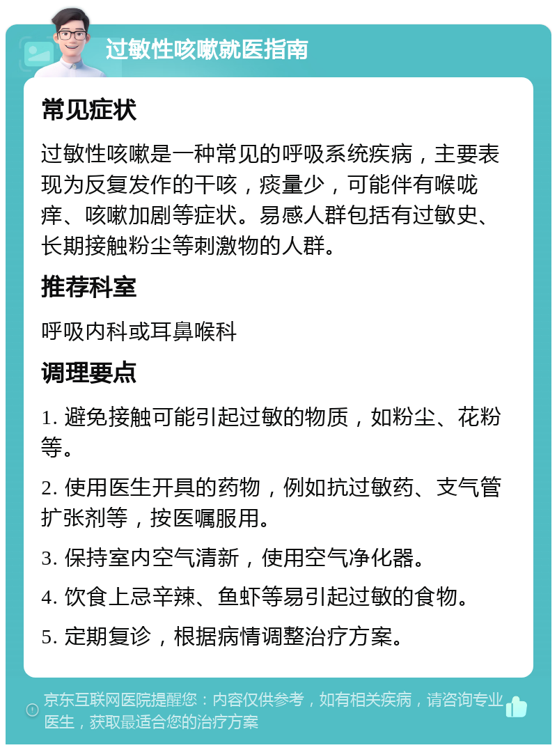 过敏性咳嗽就医指南 常见症状 过敏性咳嗽是一种常见的呼吸系统疾病，主要表现为反复发作的干咳，痰量少，可能伴有喉咙痒、咳嗽加剧等症状。易感人群包括有过敏史、长期接触粉尘等刺激物的人群。 推荐科室 呼吸内科或耳鼻喉科 调理要点 1. 避免接触可能引起过敏的物质，如粉尘、花粉等。 2. 使用医生开具的药物，例如抗过敏药、支气管扩张剂等，按医嘱服用。 3. 保持室内空气清新，使用空气净化器。 4. 饮食上忌辛辣、鱼虾等易引起过敏的食物。 5. 定期复诊，根据病情调整治疗方案。