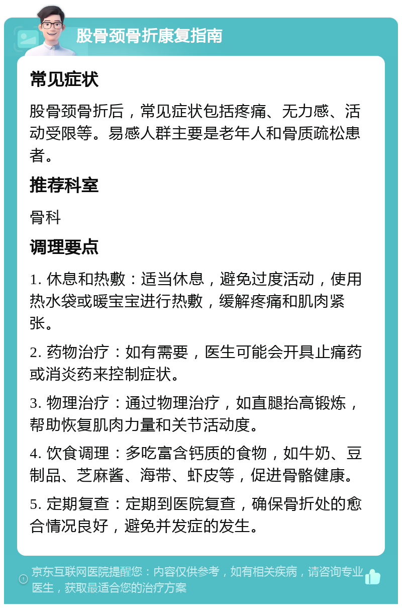 股骨颈骨折康复指南 常见症状 股骨颈骨折后，常见症状包括疼痛、无力感、活动受限等。易感人群主要是老年人和骨质疏松患者。 推荐科室 骨科 调理要点 1. 休息和热敷：适当休息，避免过度活动，使用热水袋或暖宝宝进行热敷，缓解疼痛和肌肉紧张。 2. 药物治疗：如有需要，医生可能会开具止痛药或消炎药来控制症状。 3. 物理治疗：通过物理治疗，如直腿抬高锻炼，帮助恢复肌肉力量和关节活动度。 4. 饮食调理：多吃富含钙质的食物，如牛奶、豆制品、芝麻酱、海带、虾皮等，促进骨骼健康。 5. 定期复查：定期到医院复查，确保骨折处的愈合情况良好，避免并发症的发生。