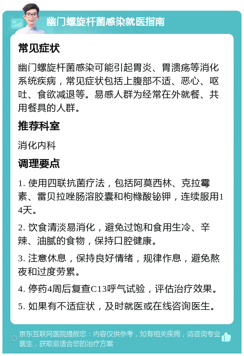 幽门螺旋杆菌感染就医指南 常见症状 幽门螺旋杆菌感染可能引起胃炎、胃溃疡等消化系统疾病，常见症状包括上腹部不适、恶心、呕吐、食欲减退等。易感人群为经常在外就餐、共用餐具的人群。 推荐科室 消化内科 调理要点 1. 使用四联抗菌疗法，包括阿莫西林、克拉霉素、雷贝拉唑肠溶胶囊和枸橼酸铋钾，连续服用14天。 2. 饮食清淡易消化，避免过饱和食用生冷、辛辣、油腻的食物，保持口腔健康。 3. 注意休息，保持良好情绪，规律作息，避免熬夜和过度劳累。 4. 停药4周后复查C13呼气试验，评估治疗效果。 5. 如果有不适症状，及时就医或在线咨询医生。