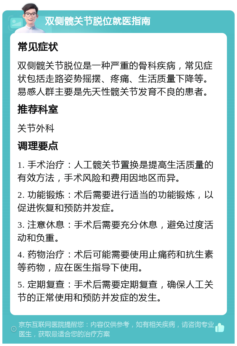 双侧髋关节脱位就医指南 常见症状 双侧髋关节脱位是一种严重的骨科疾病，常见症状包括走路姿势摇摆、疼痛、生活质量下降等。易感人群主要是先天性髋关节发育不良的患者。 推荐科室 关节外科 调理要点 1. 手术治疗：人工髋关节置换是提高生活质量的有效方法，手术风险和费用因地区而异。 2. 功能锻炼：术后需要进行适当的功能锻炼，以促进恢复和预防并发症。 3. 注意休息：手术后需要充分休息，避免过度活动和负重。 4. 药物治疗：术后可能需要使用止痛药和抗生素等药物，应在医生指导下使用。 5. 定期复查：手术后需要定期复查，确保人工关节的正常使用和预防并发症的发生。