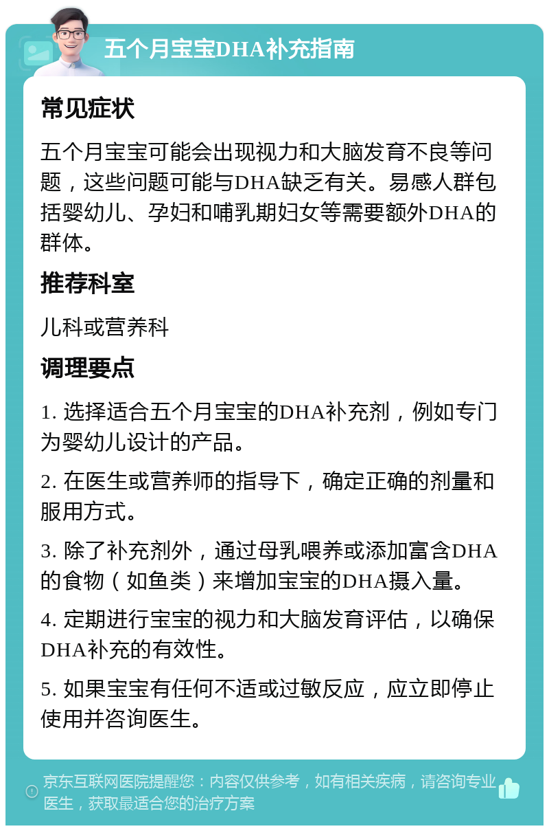 五个月宝宝DHA补充指南 常见症状 五个月宝宝可能会出现视力和大脑发育不良等问题，这些问题可能与DHA缺乏有关。易感人群包括婴幼儿、孕妇和哺乳期妇女等需要额外DHA的群体。 推荐科室 儿科或营养科 调理要点 1. 选择适合五个月宝宝的DHA补充剂，例如专门为婴幼儿设计的产品。 2. 在医生或营养师的指导下，确定正确的剂量和服用方式。 3. 除了补充剂外，通过母乳喂养或添加富含DHA的食物（如鱼类）来增加宝宝的DHA摄入量。 4. 定期进行宝宝的视力和大脑发育评估，以确保DHA补充的有效性。 5. 如果宝宝有任何不适或过敏反应，应立即停止使用并咨询医生。