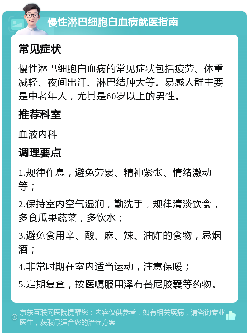 慢性淋巴细胞白血病就医指南 常见症状 慢性淋巴细胞白血病的常见症状包括疲劳、体重减轻、夜间出汗、淋巴结肿大等。易感人群主要是中老年人，尤其是60岁以上的男性。 推荐科室 血液内科 调理要点 1.规律作息，避免劳累、精神紧张、情绪激动等； 2.保持室内空气湿润，勤洗手，规律清淡饮食，多食瓜果蔬菜，多饮水； 3.避免食用辛、酸、麻、辣、油炸的食物，忌烟酒； 4.非常时期在室内适当运动，注意保暖； 5.定期复查，按医嘱服用泽布替尼胶囊等药物。