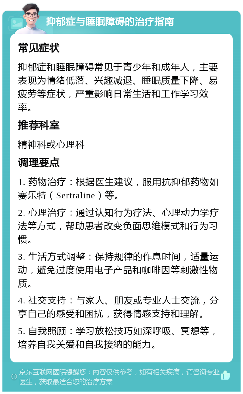 抑郁症与睡眠障碍的治疗指南 常见症状 抑郁症和睡眠障碍常见于青少年和成年人，主要表现为情绪低落、兴趣减退、睡眠质量下降、易疲劳等症状，严重影响日常生活和工作学习效率。 推荐科室 精神科或心理科 调理要点 1. 药物治疗：根据医生建议，服用抗抑郁药物如赛乐特（Sertraline）等。 2. 心理治疗：通过认知行为疗法、心理动力学疗法等方式，帮助患者改变负面思维模式和行为习惯。 3. 生活方式调整：保持规律的作息时间，适量运动，避免过度使用电子产品和咖啡因等刺激性物质。 4. 社交支持：与家人、朋友或专业人士交流，分享自己的感受和困扰，获得情感支持和理解。 5. 自我照顾：学习放松技巧如深呼吸、冥想等，培养自我关爱和自我接纳的能力。