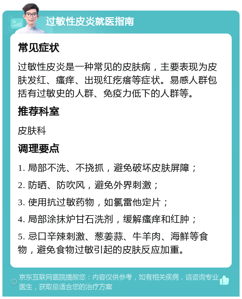 过敏性皮炎就医指南 常见症状 过敏性皮炎是一种常见的皮肤病，主要表现为皮肤发红、瘙痒、出现红疙瘩等症状。易感人群包括有过敏史的人群、免疫力低下的人群等。 推荐科室 皮肤科 调理要点 1. 局部不洗、不挠抓，避免破坏皮肤屏障； 2. 防晒、防吹风，避免外界刺激； 3. 使用抗过敏药物，如氯雷他定片； 4. 局部涂抹炉甘石洗剂，缓解瘙痒和红肿； 5. 忌口辛辣刺激、葱姜蒜、牛羊肉、海鲜等食物，避免食物过敏引起的皮肤反应加重。