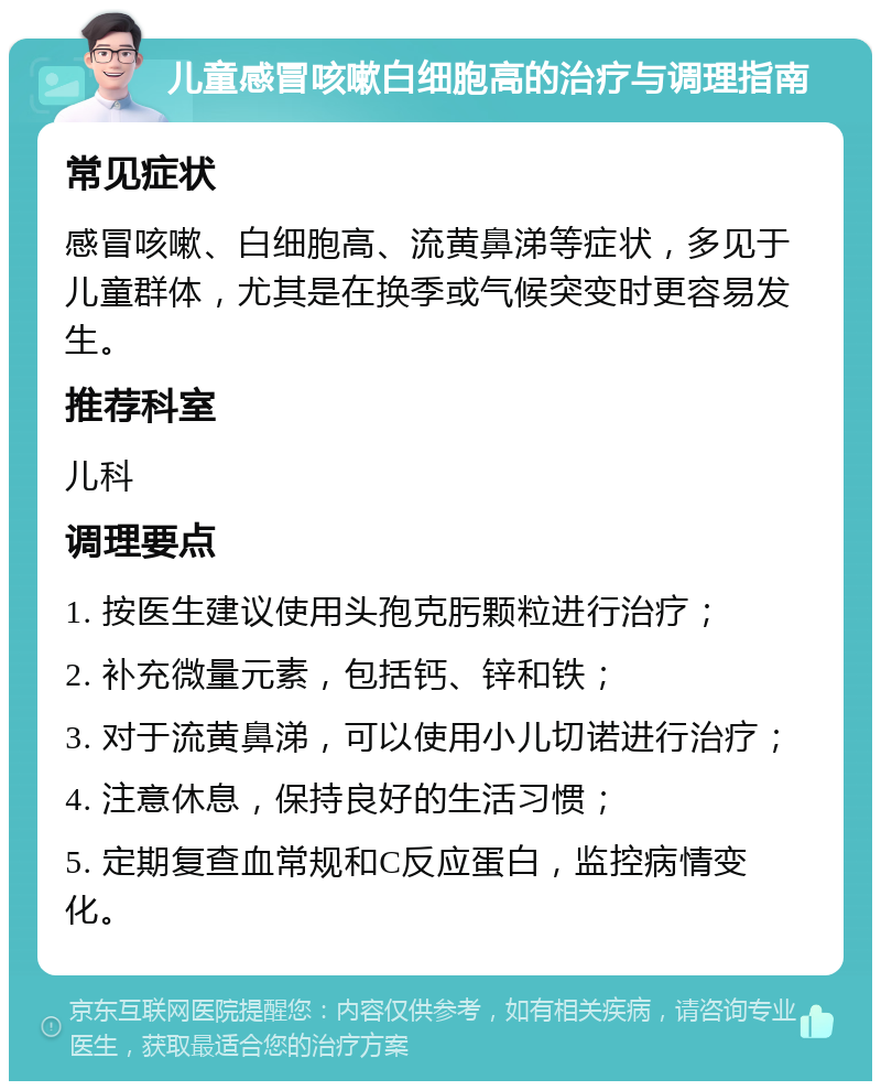 儿童感冒咳嗽白细胞高的治疗与调理指南 常见症状 感冒咳嗽、白细胞高、流黄鼻涕等症状，多见于儿童群体，尤其是在换季或气候突变时更容易发生。 推荐科室 儿科 调理要点 1. 按医生建议使用头孢克肟颗粒进行治疗； 2. 补充微量元素，包括钙、锌和铁； 3. 对于流黄鼻涕，可以使用小儿切诺进行治疗； 4. 注意休息，保持良好的生活习惯； 5. 定期复查血常规和C反应蛋白，监控病情变化。