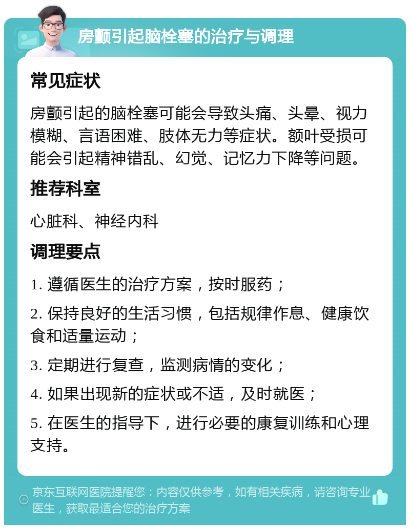 房颤引起脑栓塞的治疗与调理 常见症状 房颤引起的脑栓塞可能会导致头痛、头晕、视力模糊、言语困难、肢体无力等症状。额叶受损可能会引起精神错乱、幻觉、记忆力下降等问题。 推荐科室 心脏科、神经内科 调理要点 1. 遵循医生的治疗方案，按时服药； 2. 保持良好的生活习惯，包括规律作息、健康饮食和适量运动； 3. 定期进行复查，监测病情的变化； 4. 如果出现新的症状或不适，及时就医； 5. 在医生的指导下，进行必要的康复训练和心理支持。