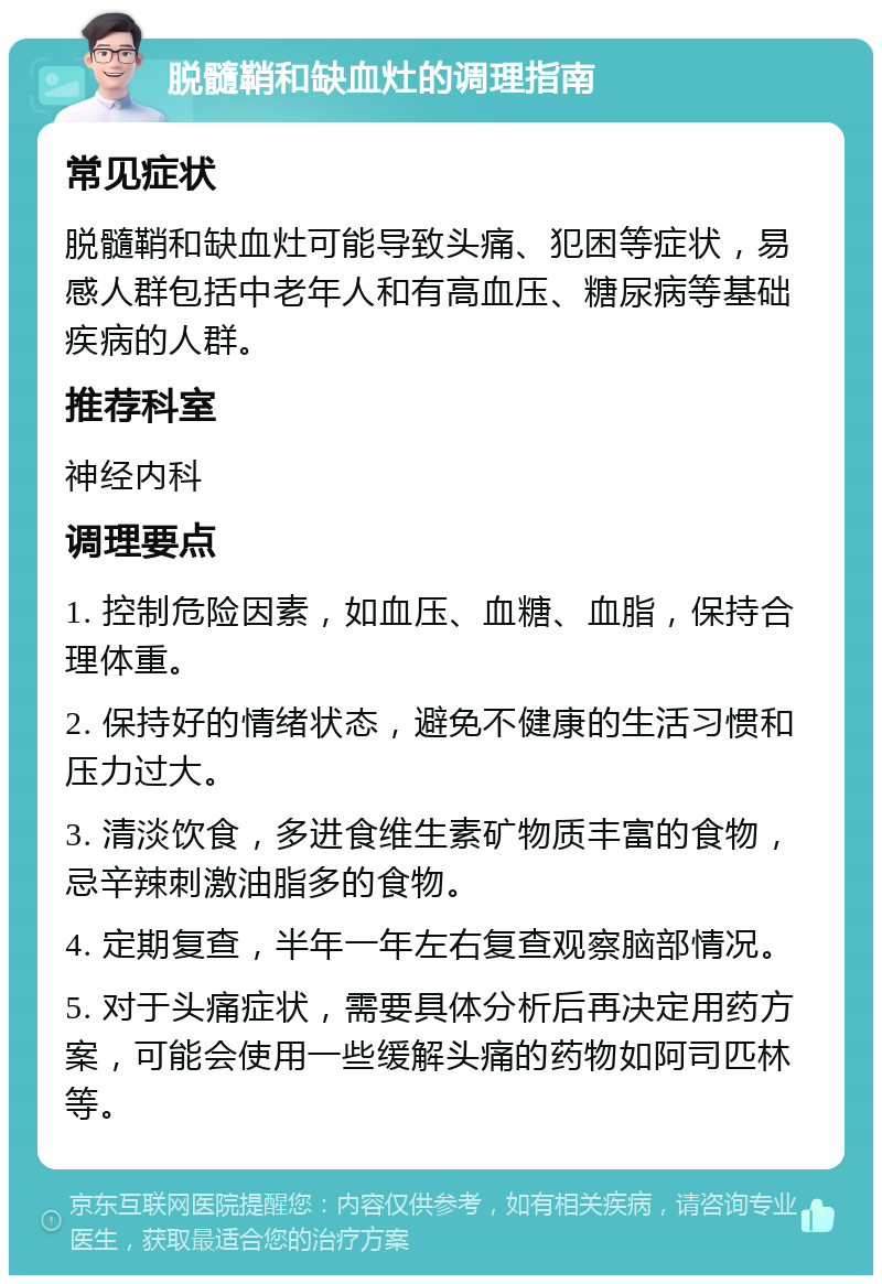 脱髓鞘和缺血灶的调理指南 常见症状 脱髓鞘和缺血灶可能导致头痛、犯困等症状，易感人群包括中老年人和有高血压、糖尿病等基础疾病的人群。 推荐科室 神经内科 调理要点 1. 控制危险因素，如血压、血糖、血脂，保持合理体重。 2. 保持好的情绪状态，避免不健康的生活习惯和压力过大。 3. 清淡饮食，多进食维生素矿物质丰富的食物，忌辛辣刺激油脂多的食物。 4. 定期复查，半年一年左右复查观察脑部情况。 5. 对于头痛症状，需要具体分析后再决定用药方案，可能会使用一些缓解头痛的药物如阿司匹林等。