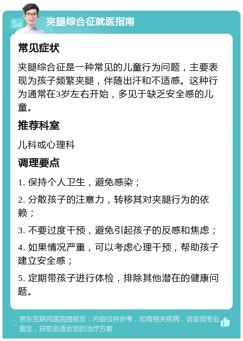 夹腿综合征就医指南 常见症状 夹腿综合征是一种常见的儿童行为问题，主要表现为孩子频繁夹腿，伴随出汗和不适感。这种行为通常在3岁左右开始，多见于缺乏安全感的儿童。 推荐科室 儿科或心理科 调理要点 1. 保持个人卫生，避免感染； 2. 分散孩子的注意力，转移其对夹腿行为的依赖； 3. 不要过度干预，避免引起孩子的反感和焦虑； 4. 如果情况严重，可以考虑心理干预，帮助孩子建立安全感； 5. 定期带孩子进行体检，排除其他潜在的健康问题。